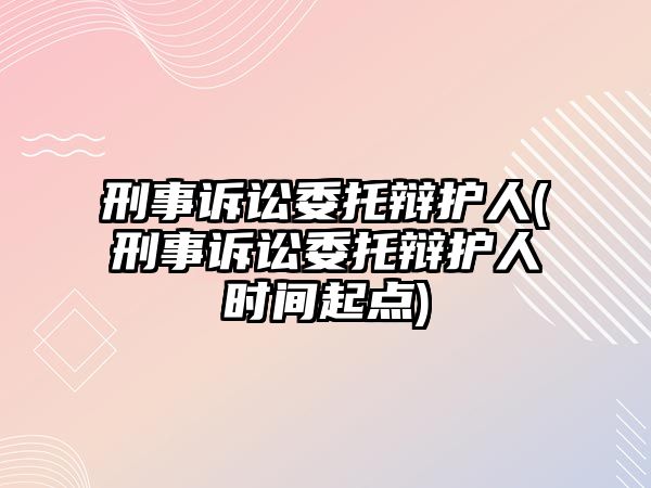 刑事訴訟委托辯護人(刑事訴訟委托辯護人時間起點)