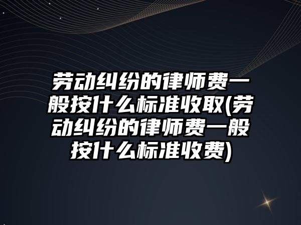 勞動糾紛的律師費一般按什么標準收取(勞動糾紛的律師費一般按什么標準收費)