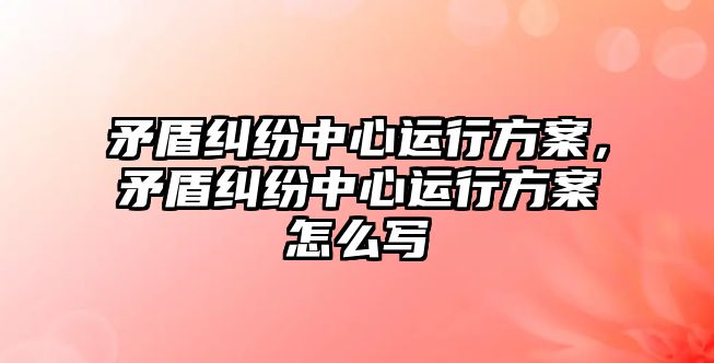 矛盾糾紛中心運行方案，矛盾糾紛中心運行方案怎么寫