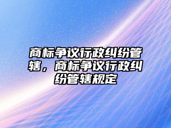 商標爭議行政糾紛管轄，商標爭議行政糾紛管轄規定