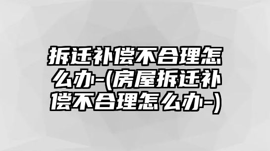 拆遷補償不合理怎么辦-(房屋拆遷補償不合理怎么辦-)