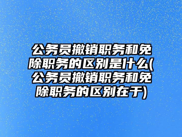 公務員撤銷職務和免除職務的區別是什么(公務員撤銷職務和免除職務的區別在于)