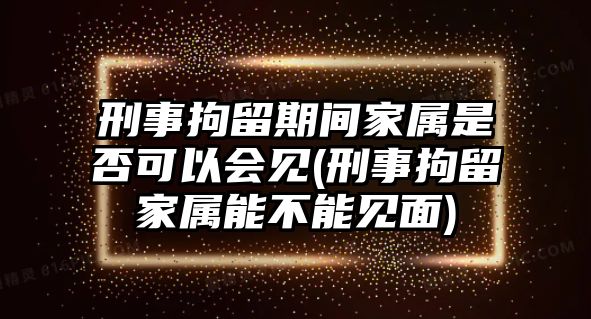 刑事拘留期間家屬是否可以會(huì)見(刑事拘留家屬能不能見面)