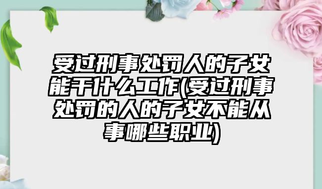 受過刑事處罰人的子女能干什么工作(受過刑事處罰的人的子女不能從事哪些職業)