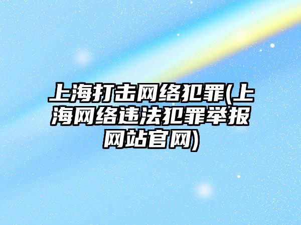 上海打擊網絡犯罪(上海網絡違法犯罪舉報網站官網)