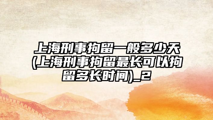 上海刑事拘留一般多少天(上海刑事拘留最長可以拘留多長時間)_2