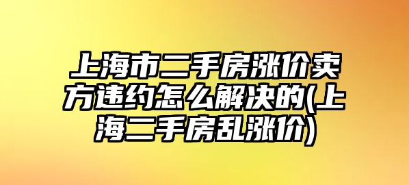 上海市二手房漲價(jià)賣方違約怎么解決的(上海二手房亂漲價(jià))