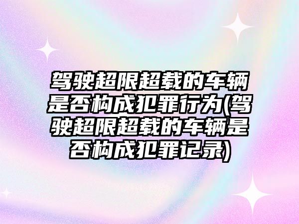 駕駛超限超載的車輛是否構(gòu)成犯罪行為(駕駛超限超載的車輛是否構(gòu)成犯罪記錄)