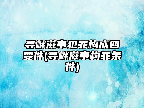 尋釁滋事犯罪構成四要件(尋釁滋事構罪條件)