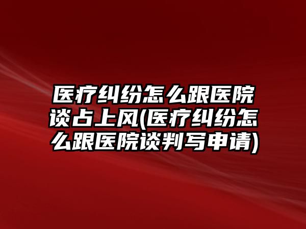 醫療糾紛怎么跟醫院談占上風(醫療糾紛怎么跟醫院談判寫申請)