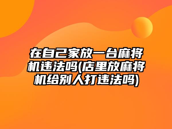 在自己家放一臺麻將機違法嗎(店里放麻將機給別人打違法嗎)