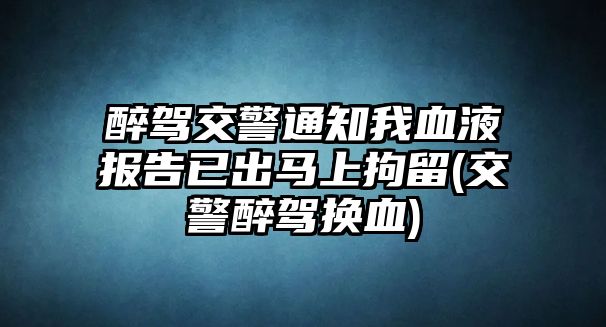 醉駕交警通知我血液報(bào)告已出馬上拘留(交警醉駕換血)