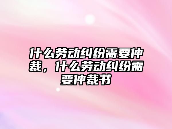 什么勞動糾紛需要仲裁，什么勞動糾紛需要仲裁書