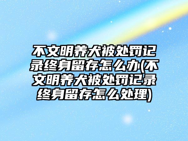 不文明養(yǎng)犬被處罰記錄終身留存怎么辦(不文明養(yǎng)犬被處罰記錄終身留存怎么處理)