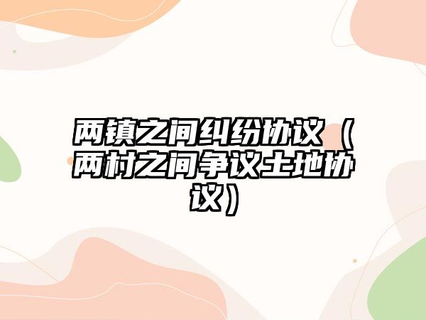 兩鎮(zhèn)之間糾紛協(xié)議（兩村之間爭(zhēng)議土地協(xié)議）