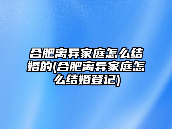 合肥離異家庭怎么結婚的(合肥離異家庭怎么結婚登記)