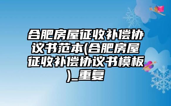 合肥房屋征收補(bǔ)償協(xié)議書范本(合肥房屋征收補(bǔ)償協(xié)議書模板)_重復(fù)