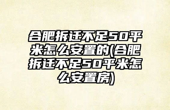 合肥拆遷不足50平米怎么安置的(合肥拆遷不足50平米怎么安置房)