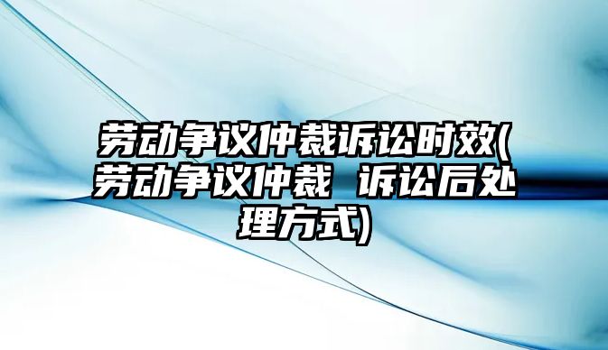 勞動爭議仲裁訴訟時效(勞動爭議仲裁 訴訟后處理方式)