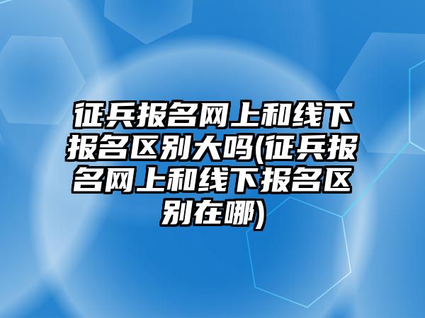 征兵報名網上和線下報名區別大嗎(征兵報名網上和線下報名區別在哪)