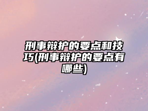 刑事辯護的要點和技巧(刑事辯護的要點有哪些)