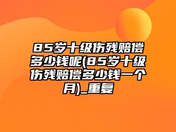 85歲十級傷殘賠償多少錢呢(85歲十級傷殘賠償多少錢一個月)_重復