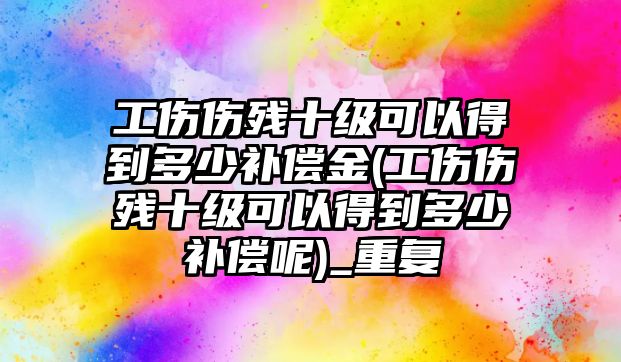 工傷傷殘十級(jí)可以得到多少補(bǔ)償金(工傷傷殘十級(jí)可以得到多少補(bǔ)償呢)_重復(fù)