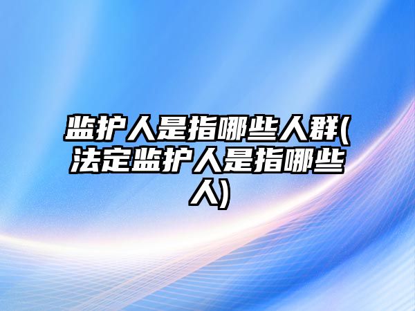 監護人是指哪些人群(法定監護人是指哪些人)