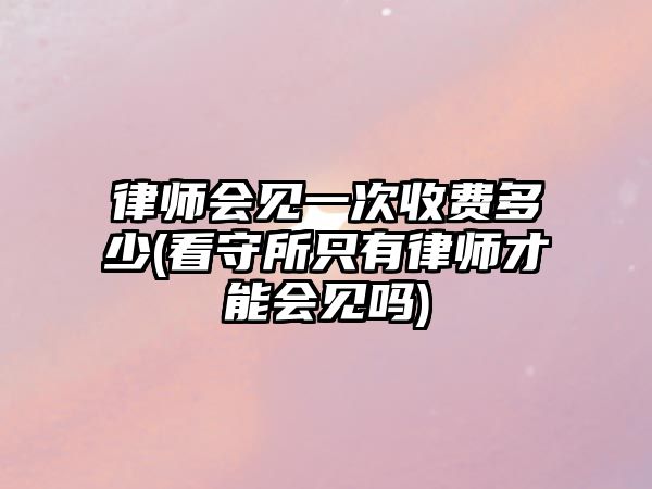 律師會(huì)見(jiàn)一次收費(fèi)多少(看守所只有律師才能會(huì)見(jiàn)嗎)