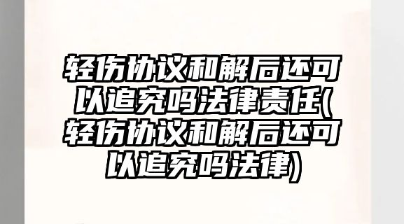 輕傷協議和解后還可以追究嗎法律責任(輕傷協議和解后還可以追究嗎法律)