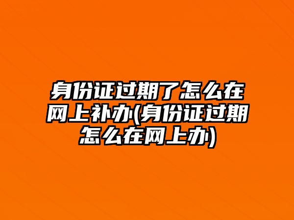 身份證過期了怎么在網(wǎng)上補(bǔ)辦(身份證過期怎么在網(wǎng)上辦)