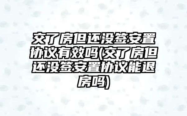 交了房但還沒(méi)簽安置協(xié)議有效嗎(交了房但還沒(méi)簽安置協(xié)議能退房嗎)