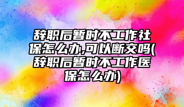 辭職后暫時不工作社保怎么辦,可以斷交嗎(辭職后暫時不工作醫保怎么辦)