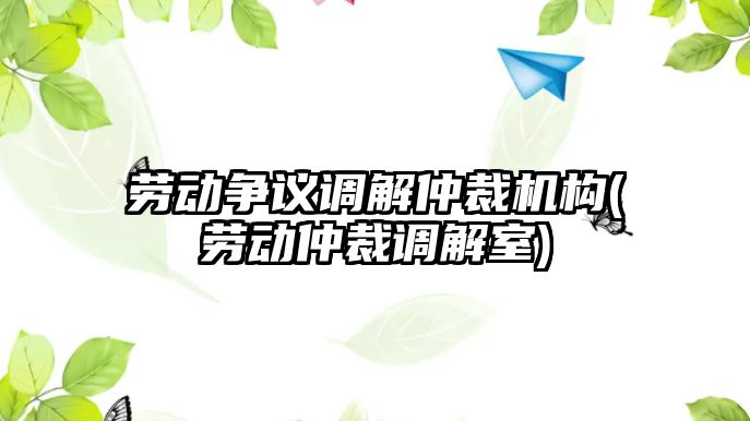 勞動爭議調解仲裁機構(勞動仲裁調解室)