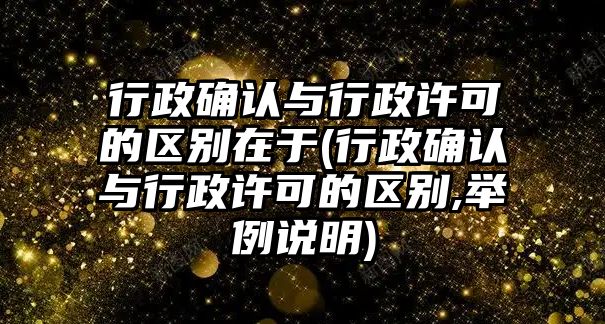 行政確認與行政許可的區別在于(行政確認與行政許可的區別,舉例說明)