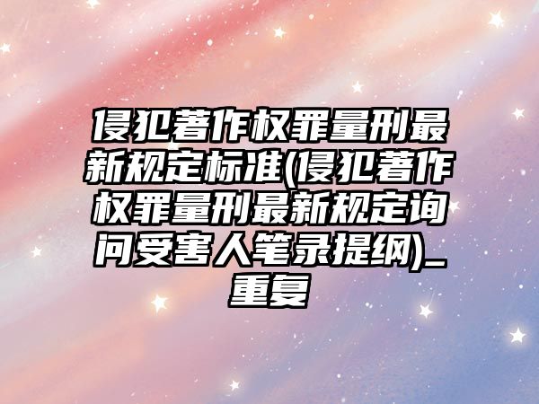 侵犯著作權罪量刑最新規定標準(侵犯著作權罪量刑最新規定詢問受害人筆錄提綱)_重復