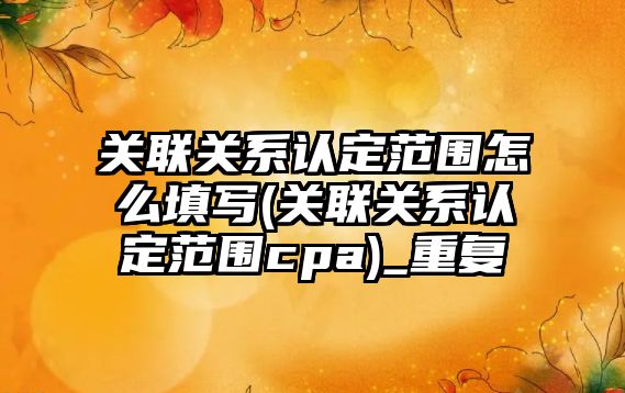 關聯關系認定范圍怎么填寫(關聯關系認定范圍cpa)_重復