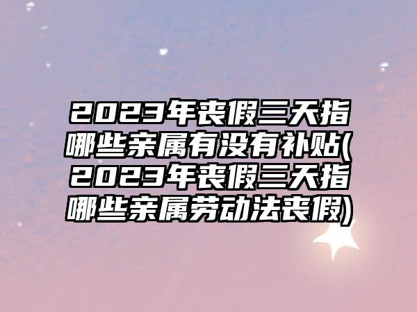 2023年喪假三天指哪些親屬有沒有補貼(2023年喪假三天指哪些親屬勞動法喪假)