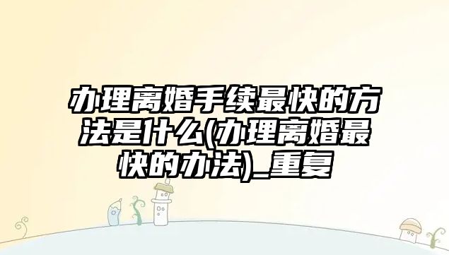 辦理離婚手續(xù)最快的方法是什么(辦理離婚最快的辦法)_重復(fù)