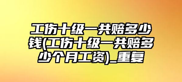 工傷十級一共賠多少錢(工傷十級一共賠多少個月工資)_重復