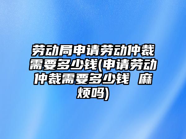 勞動局申請勞動仲裁需要多少錢(申請勞動仲裁需要多少錢 麻煩嗎)