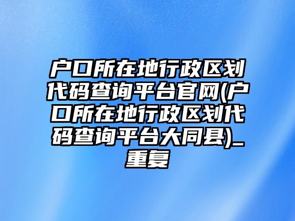 戶口所在地行政區劃代碼查詢平臺官網(戶口所在地行政區劃代碼查詢平臺大同縣)_重復