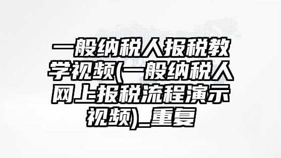 一般納稅人報稅教學視頻(一般納稅人網上報稅流程演示視頻)_重復