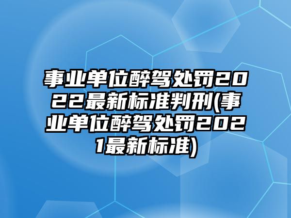 事業單位醉駕處罰2022最新標準判刑(事業單位醉駕處罰2021最新標準)