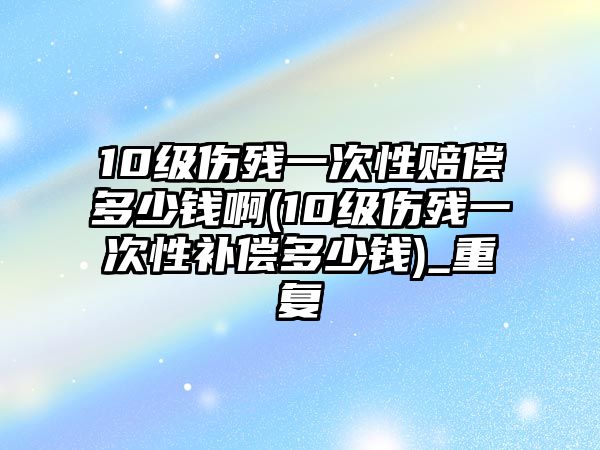 10級傷殘一次性賠償多少錢啊(10級傷殘一次性補償多少錢)_重復