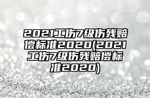 2021工傷7級傷殘賠償標準2020(2021工傷7級傷殘賠償標準2020)