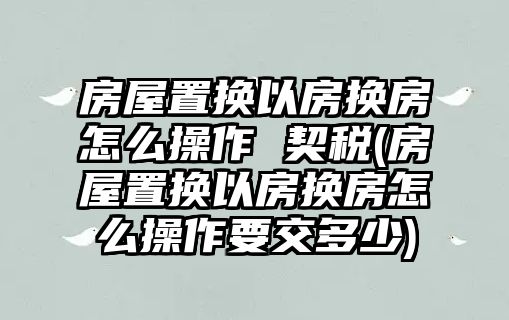 房屋置換以房換房怎么操作 契稅(房屋置換以房換房怎么操作要交多少)