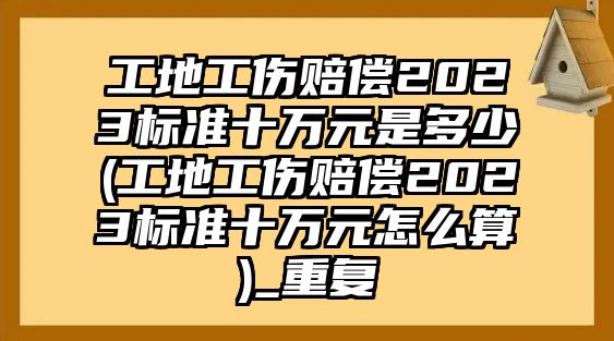 工地工傷賠償2023標準十萬元是多少(工地工傷賠償2023標準十萬元怎么算)_重復