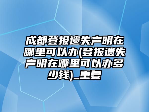 成都登報遺失聲明在哪里可以辦(登報遺失聲明在哪里可以辦多少錢)_重復