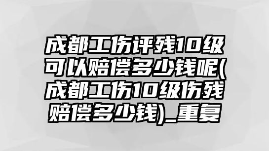 成都工傷評殘10級可以賠償多少錢呢(成都工傷10級傷殘賠償多少錢)_重復